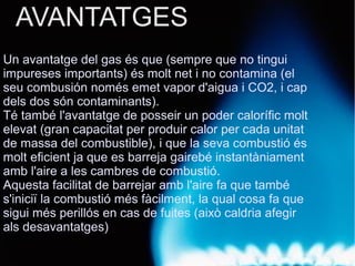 AVANTATGES
Un avantatge del gas és que (sempre que no tingui
impureses importants) és molt net i no contamina (el
seu combusión només emet vapor d'aigua i CO2, i cap
dels dos són contaminants).
Té també l'avantatge de posseir un poder calorífic molt
elevat (gran capacitat per produir calor per cada unitat
de massa del combustible), i que la seva combustió és
molt eficient ja que es barreja gairebé instantàniament
amb l'aire a les cambres de combustió.
Aquesta facilitat de barrejar amb l'aire fa que també
s'iniciï la combustió més fàcilment, la qual cosa fa que
sigui més perillós en cas de fuites (això caldria afegir
als desavantatges).
 