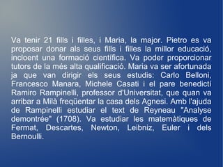 Va tenir 21 fills i filles, i Maria, la major. Pietro es va
proposar donar als seus fills i filles la millor educació,
incloent una formació científica. Va poder proporcionar
tutors de la més alta qualificació. Maria va ser afortunada
ja que van dirigir els seus estudis: Carlo Belloni,
Francesco Manara, Michele Casati i el pare benedictí
Ramiro Rampinelli, professor d'Universitat, que quan va
arribar a Milà freqüentar la casa dels Agnesi. Amb l'ajuda
de Rampinelli estudiar el text de Reyneau "Analyse
demontrée" (1708). Va estudiar les matemàtiques de
Fermat, Descartes, Newton, Leibniz, Euler i dels
Bernoulli.
 