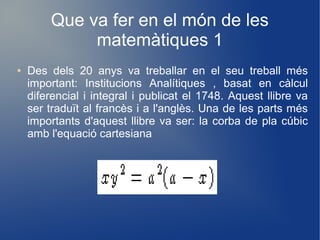 Que va fer en el món de les
             matemàtiques 1
●   Des dels 20 anys va treballar en el seu treball més
    important: Institucions Analítiques , basat en càlcul
    diferencial i integral i publicat el 1748. Aquest llibre va
    ser traduït al francès i a l'anglès. Una de les parts més
    importants d'aquest llibre va ser: la corba de pla cúbic
    amb l'equació cartesiana
 