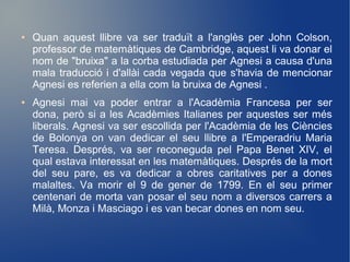 ●   Quan aquest llibre va ser traduït a l'anglès per John Colson,
    professor de matemàtiques de Cambridge, aquest li va donar el
    nom de "bruixa" a la corba estudiada per Agnesi a causa d'una
    mala traducció i d'allài cada vegada que s'havia de mencionar
    Agnesi es referien a ella com la bruixa de Agnesi .
●   Agnesi mai va poder entrar a l'Acadèmia Francesa per ser
    dona, però si a les Acadèmies Italianes per aquestes ser més
    liberals. Agnesi va ser escollida per l'Acadèmia de les Ciències
    de Bolonya on van dedicar el seu llibre a l'Emperadriu Maria
    Teresa. Després, va ser reconeguda pel Papa Benet XIV, el
    qual estava interessat en les matemàtiques. Després de la mort
    del seu pare, es va dedicar a obres caritatives per a dones
    malaltes. Va morir el 9 de gener de 1799. En el seu primer
    centenari de morta van posar el seu nom a diversos carrers a
    Milà, Monza i Masciago i es van becar dones en nom seu.
 