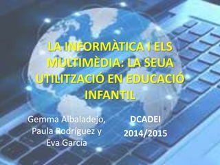 LA INFORMÀTICA I ELS 
MULTIMÈDIA: LA SEUA 
UTILITZACIÓ EN EDUCACIÓ 
INFANTIL 
Gemma Albaladejo, 
Paula Rodríguez y 
Eva García 
DCADEI 
2014/2015 
 
