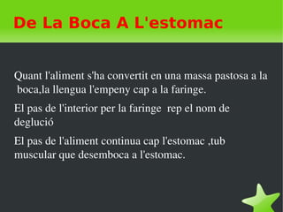    
De La Boca A L'estomac
Quant l'aliment s'ha convertit en una massa pastosa a la 
 boca,la llengua l'empeny cap a la faringe.
El pas de l'interior per la faringe  rep el nom de 
deglució
El pas de l'aliment continua cap l'estomac ,tub 
muscular que desemboca a l'estomac. 
 