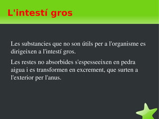    
L'intestí gros
Les substancies que no son útils per a l'organisme es 
dirigeixen a l'intestí gros.
Les restes no absorbides s'espesseeixen en pedra 
aigua i es transformen en excrement, que surten a 
l'exterior per l'anus. 
 