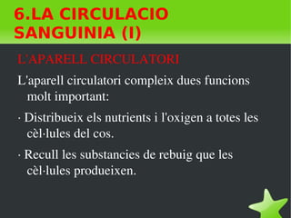    
6.LA CIRCULACIO
SANGUINIA (I)
L'APARELL CIRCULATORI 
L'aparell circulatori compleix dues funcions 
molt important:
∙ Distribueix els nutrients i l'oxigen a totes les 
cèl∙lules del cos.
∙ Recull les substancies de rebuig que les 
cèl∙lules produeixen.
 