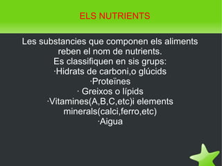    
Les substancies que componen els aliments
reben el nom de nutrients.
Es classifiquen en sis grups:
·Hidrats de carboni,o glúcids
·Proteïnes
· Greixos o lípids
·Vitamines(A,B,C,etc)i elements
minerals(calci,ferro,etc)
·Aigua
ELS NUTRIENTS
 