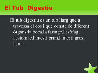   
El Tub Digestiu
El tub digestiu es un tub llarg que a 
travessa el cos i que consta de diferent 
òrgans:la boca,la faringe,l'esòfag,  
l'estomac,l'intestí prim,l'intestí gros, 
l'anus.
 