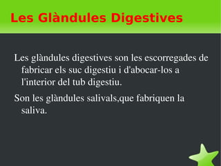    
Les Glàndules Digestives
Les glàndules digestives son les escorregades de 
fabricar els suc digestiu i d'abocar­los a 
l'interior del tub digestiu.
Son les glàndules salivals,que fabriquen la 
saliva.
 