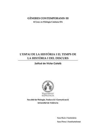 GÈNERES CONTEMPORANIS III 
44tt Grraau een Fiillollogiiaa Caattaallaanaa DA 
L’ESPAI DE LA HISTÒRIA I EL TEMPS DE 
LA HISTÒRIA I DEL DISCURS 
Solitud de Víctor Català 
Facultat de Filologia, Traducció i Comunicació 
Universitat de València 
Sara Ruiz i Santulària 
Sara Pérez i Sambartolomé 
 