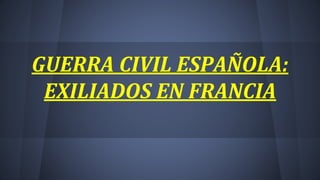 GUERRA CIVIL ESPAÑOLA:
EXILIADOS EN FRANCIA
 