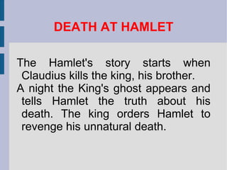 DEATH AT HAMLET The Hamlet's story starts when Claudius kills the king, his brother.  A night the King's ghost appears and tells Hamlet the truth about his death. The king orders Hamlet to revenge his unnatural death. 