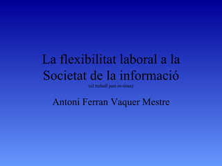 La flexibilitat laboral a la Societat de la informació (el treball just-in-time) Antoni Ferran Vaquer Mestre 