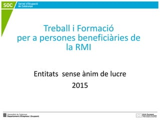 Treball i Formació
per a persones beneficiàries de
la RMI
Entitats sense ànim de lucre
2015
 