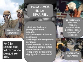 Però ja sabeu que, tot això no té perquè ser així. SENTIU COM NOSALTRES PENSEU COM NOSALTRES La majoria de nosaltres, menors, empram eines perilloses sense cap protecció especial. - Amb sort tindreu el privilegi d’estudiar primària. - El cansament i la fam us debilitaran. - La inseguretat sempre vos envoltarà. - Mancareu de protecció. - La justícia sempre estarà en contra vostra. - L’esperança s’esgotarà i el goig enfora us esperarà. POSAU-VOS EN LA  SEVA PELL 