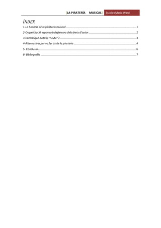 [LA PIRATERÍA MUSICAL] EscolesMaria Ward
ÍNDEX
1-La història de la pirateria musical.......................................................................................1
2-Organització espanyola defensora dels drets d’autor...........................................................2
3-Contra què lluita la “SGAE”?...............................................................................................3
4-Alternatives per no fer ús de la pirateria .............................................................................4
5- Conclusió .........................................................................................................................6
6- Bibliografia ......................................................................................................................7
 