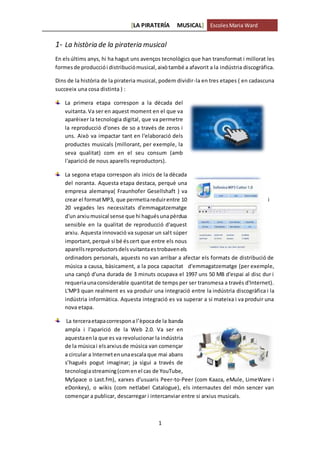 [LA PIRATERÍA MUSICAL] EscolesMaria Ward
1
1- La història de la pirateria musical
En elsúltims anys, hi ha hagut uns avenços tecnològics que han transformat i millorat les
formesde producciói distribuciómusical,aixòtambé a afavorit a la indústria discogràfica.
Dins de la història de la pirateria musical, podem dividir-la en tres etapes ( en cadascuna
succeeix una cosa distinta ) :
La primera etapa correspon a la dècada del
vuitanta.Va ser en aquest moment en el que va
aparèixer la tecnologia digital, que va permetre
la reproducció d'ones de so a través de zeros i
uns. Això va impactar tant en l'elaboració dels
productes musicals (millorant, per exemple, la
seva qualitat) com en el seu consum (amb
l'aparició de nous aparells reproductors).
La segona etapa correspon als inicis de la dècada
del noranta. Aquesta etapa destaca, perquè una
empresa alemanya( Fraunhofer Gesellshaft ) va
crear el formatMP3, que permetiareduirentre 10 i
20 vegades les necessitats d'emmagatzematge
d'un arxiumusical sense que hi haguésunapèrdua
sensible en la qualitat de reproducció d'aquest
arxiu. Aquesta innovació va suposar un salt súper
important,perquè si bé éscert que entre els nous
aparellsreproductorsdelsvuitantaestrobavenels
ordinadors personals, aquests no van arribar a afectar els formats de distribució de
música a causa, bàsicament, a la poca capacitat d'emmagatzematge (per exemple,
una cançó d'una durada de 3 minuts ocupava el 1997 uns 50 MB d'espai al disc dur i
requeriaunaconsiderable quantitat de temps per ser transmesa a través d'Internet).
L'MP3 quan realment es va produir una integració entre la indústria discogràfica i la
indústria informàtica. Aquesta integració es va superar a si mateixa i va produir una
nova etapa.
La terceraetapacorrespona l’èpocade la banda
ampla i l'aparició de la Web 2.0. Va ser en
aquestaenla que es va revolucionar la indústria
de la músicai elsarxiusde música van començar
a circular a Internetenunaescala que mai abans
s’hagués pogut imaginar; ja sigui a través de
tecnologiastreaming(comenel cas de YouTube,
MySpace o Last.fm), xarxes d'usuaris Peer-to-Peer (com Kaaza, eMule, LimeWare i
eDonkey), o wikis (com netlabel Catalogue), els internautes del món sencer van
començar a publicar, descarregar i intercanviar entre si arxius musicals.
 