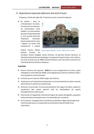 [LA PIRATERÍA MUSICAL] EscolesMaria Ward
2
2- Organització espanyola defensora dels drets d’autor
A Espanya, a finals del segle XIX, l’industria musical, estava formada per:
Els teatres i sales on
s'interpretaven les obres,
elsautorsde lesmateixes i
els intermediaris entre
ambdós. Els intermediaris
abusavenfreqüentmentde
la seva posició dominant
mitjançant contractes
d'exclusivitatamblessales
i lligaven els autors amb
avançaments a compte
d'obres futures. Davant
aquesta situació, els
escriptors Sinesio Delgado, Carlos Arniches, els germans Álvarez Quintero, el
llibretistaFedericoRomeroSaráchagai el compositor Ruperto Chapí, entre d'altres,
van crear el 16 de juny de 1899 la Societat d'Autors, que més tard es convertiria en
la Societat General d'Autors d'Espanya.
FUNCIONS
Emetre llicències del repertori SGAE per al seu enregistrament en discs, suport
videogràficomultimèdia(CD-ROM),xarxesdigitals tipusInternetotelefonia mòbil i
la seva posterior comercialització.
Controlar que el repertori SAGE estigui sota llicència.
Gestionarlessol·licitudsd'autoritzacióper a la sincronització de les obres musicals
preexistents en produccions audiovisuals.
Gestionar l'anomenada "remuneració equitativa" per lloguer de vídeos, vigilant el
compliment dels acords subscrits amb les distribuïdores de suports
d'enregistraments audiovisuals.
Informarde la il·legalitatde l'activitat de lloguer de suports discogràfics, preparant
la documentació corresponent per a les demandes per via judicial
Anti-pirateria:investigacióde lesactivitatsconsideradesil·legalsrelacionadesamb
interessosdelsautors,enespecialde lautilitzaciódel repertori SGAEsense
autorització.
Palau Longoria (Madrid, J. Grases, 1903), seu de la SGAE.
 