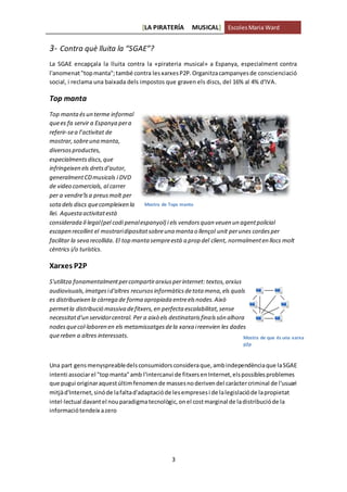 [LA PIRATERÍA MUSICAL] EscolesMaria Ward
3
3- Contra què lluita la “SGAE”?
La SGAE encapçala la lluita contra la «pirateria musical» a Espanya, especialment contra
l'anomenat"topmanta";també contra lesxarxesP2P.Organitzacampanyesde conscienciació
social, i reclama una baixada dels impostos que graven els discs, del 16% al 4% d'IVA.
Top manta
Top mantaésun terme informal
quees fa servir a Espanya pera
referir-sea l’activitat de
mostrar,sobreuna manta,
diversosproductes,
especialmentsdiscs,que
infringeixen els dretsd'autor,
generalmentCDmusicals i DVD
de video comercials, al carrer
per a vendre'lsa preusmolt per
sotadels discs quecompleixen la
llei. Aquestaactivitatestà
considerada il·legal(pel codi penalespanyol) i els vendorsquan veuen un agentpolicial
escapen recollint el mostraridipositatsobreuna manta o llençol unit perunes cordesper
facilitar la seva recollida. El top manta sempreestà a prop del client, normalmenten llocs molt
cèntrics i/o turístics.
Xarxes P2P
S'utilitza fonamentalmentpercompartirarxiusperinternet: textos,arxius
audiovisuals,imatgesid'altres recursosinformàticsdetota mena,els quals
es distribueixen la càrrega de forma apropiada entreelsnodes.Això
permetla distribució massiva defitxers,en perfecta escalabilitat,sense
necessitatd'un servidorcentral. Per a això els destinatarisfinalssón alhora
nodesquecol·laboren en els metamissatgesdela xarxa ireenvien les dades
quereben a altres interessats.
Una part gensmenyspreabledelsconsumidorsconsideraque,ambindependènciaque laSGAE
intenti associarel "topmanta"amb l'intercanvi de fitxersenInternet,elspossiblesproblemes
que pugui originaraquestúltimfenomende massesnoderivendel caràctercriminal de l'usuari
mitjàd'Internet,sinóde lafaltad'adaptacióde lesempresesi de lalegislacióde lapropietat
intel·lectual davantel nouparadigmatecnològic,onel costmarginal de ladistribucióde la
informaciótendeix azero
Mostra de Tops manta
Mostra de que és una xarxa
p2p
 