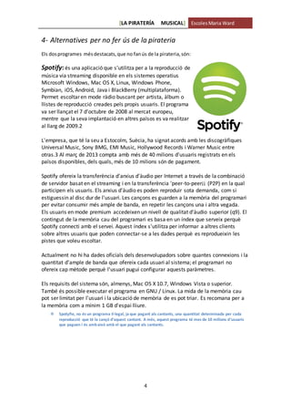 [LA PIRATERÍA MUSICAL] EscolesMaria Ward
4
4- Alternatives per no fer ús de la pirateria
Els dosprogrames mésdestacats,que no fanús de la pirateria,són:
Spotify:és una aplicació que s'utilitza per a la reproducció de
música via streaming disponible en els sistemes operatius
Microsoft Windows, Mac OS X, Linux, Windows Phone,
Symbian, iOS, Android, Java i BlackBerry (multiplataforma).
Permet escoltar en mode ràdio buscant per artista, àlbum o
llistes de reproducció creades pels propis usuaris. El programa
va ser llançat el 7 d'octubre de 2008 al mercat europeu,
mentre que la seva implantació en altres països es va realitzar
al llarg de 2009.2
L'empresa, que té la seu a Estocolm, Suècia, ha signat acords amb les discogràfiques
Universal Music, Sony BMG, EMI Music, Hollywood Records i Warner Music entre
otras.3 Al març de 2013 compta amb més de 40 milions d'usuaris registrats en els
països disponibles, dels quals, més de 10 milions són de pagament.
Spotify ofereix la transferència d'arxius d'àudio per Internet a través de la combinació
de servidor basat en el streaming i en la transferència 'peer-to-peer¡¡ (P2P) en la qual
participen els usuaris. Els arxius d'àudio es poden reproduir sota demanda, com si
estiguessin al disc dur de l'usuari. Les cançons es guarden a la memòria del programari
per evitar consumir més ample de banda, en repetir les cançons una i altra vegada.
Els usuaris en mode premium accedeixen un nivell de qualitat d'àudio superior (q9). El
contingut de la memòria cau del programari es basa en un índex que serveix perquè
Spotify connecti amb el servei. Aquest índex s'utilitza per informar a altres clients
sobre altres usuaris que poden connectar-se a les dades perquè es reprodueixin les
pistes que voleu escoltar.
Actualment no hi ha dades oficials dels desenvolupadors sobre quantes connexions i la
quantitat d'ample de banda que ofereix cada usuari al sistema; el programari no
ofereix cap mètode perquè l'usuari pugui configurar aquests paràmetres.
Els requisits del sistema són, almenys, Mac OS X 10.7, Windows Vista o superior.
També és possible executar el programa en GNU / Linux. La mida de la memòria cau
pot ser limitat per l'usuari i la ubicació de memòria de es pot triar. Es recomana per a
la memòria com a mínim 1 GB d'espai lliure.
 Spotyfie, no és un programa il·legal, ja que pagant als cantants, una quantitat determinada per cada
reproducció que té la cançó d’aquest cantant. A més, aquest programa té mes de 10 milions d’usuaris
que paguen i és ambaixò amb el que pagant als cantants.
 