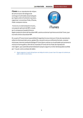[LA PIRATERÍA MUSICAL] EscolesMaria Ward
5
iTunes: ésun reproductorde mitjans
de comunicaciói de botiguesde
contingustmultimediesdesenvolupats
perApple ambla finalitatde reproduir,
organitzari sincronitzariPods,iPhones,
iPadsi comprara música.
iTunesésun sistemabasatenitunes,
una popularaplicacióde MP3, creada
perla companyiaCasady& Greene.
Apple compràelsdretsde SoundJamMP y aviat va estrenarlaprimeraversióde iTunes,que
era moltsimilaraSoundJamMP.
Els usuarisd’iTunestenenlapossibilitatd’organitzarlasevamúsicaen llistesde reproducció,
editarlainformaciódelsarxius,grabarCDs,convertirarxiusendiferentsformats,comprar
músicaper Internetmediantlabotigad’iTunesStore yactivarunvisualitzadorque presentala
músicaenforma gràfica.Altre de lesnovetatsd’iTunessónlesllistesde reproducció
intel·ligent',que automàticament detectantcançonsseguintuncriteri de búsquedaescollida
per l’usuari,comounabase de dades
 Aquest programa, és gaire bé igual que una botiga de música, ja que el que fa és pagar als cantants per
poder vendre la seva música.
 