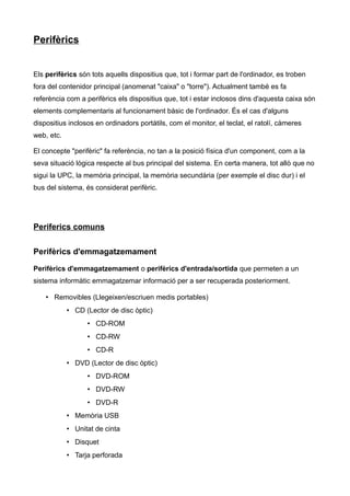 Perifèrics


Els perifèrics són tots aquells dispositius que, tot i formar part de l'ordinador, es troben
fora del contenidor principal (anomenat "caixa" o "torre"). Actualment també es fa
referència com a perifèrics els dispositius que, tot i estar inclosos dins d'aquesta caixa són
elements complementaris al funcionament bàsic de l'ordinador. És el cas d'alguns
dispositius inclosos en ordinadors portàtils, com el monitor, el teclat, el ratolí, càmeres
web, etc.

El concepte "perifèric" fa referència, no tan a la posició física d'un component, com a la
seva situació lògica respecte al bus principal del sistema. En certa manera, tot allò que no
sigui la UPC, la memòria principal, la memòria secundària (per exemple el disc dur) i el
bus del sistema, és considerat perifèric.




Periferics comuns


Perifèrics d'emmagatzemament

Perifèrics d'emmagatzemament o perifèrics d'entrada/sortida que permeten a un
sistema informàtic emmagatzemar informació per a ser recuperada posteriorment.

    • Removibles (Llegeixen/escriuen medis portables)
            • CD (Lector de disc òptic)
                  • CD-ROM
                  • CD-RW
                  • CD-R
            • DVD (Lector de disc òptic)
                  • DVD-ROM
                  • DVD-RW
                  • DVD-R
            • Memòria USB
            • Unitat de cinta
            • Disquet
            • Tarja perforada
 
