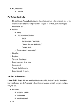 • No-removibles
           • Disc dur


Perifèrics d'entrada

    • Els perifèrics d'entrada són aquells dispositius que han estat construïts per enviar
       informació cap a l'ordinador (obviant les senyals de control), com ara imatges,
       moviments, etc...
    • Manual
           • Teclat
           • Dispositiu assenyalador
                  • Ratolí
                  • Ratolí de bola (Trackball)
                  • Palanca de control (Joystick)
                  • Pantalla tàctil
           • Comandament (Gamepad)
    • Micròfon
    • Escàner
    • Terminal d'ordinador
    • Reconeixement de la parla
    • Càmera web
    • Tauleta digitalitzadora
    • Lector de codi de barres


Perifèrics de sortida

Els perifèrics de sortida són aquells dispositius que han estat construïts per enviar
informació cap a fora de l'ordinador (obviant les senyals de control), com ara imatges,
senyals, etc...

    • Impressió
           • Traçador (plotter)
           • Impressora
           • Terminal braille
    • So
 