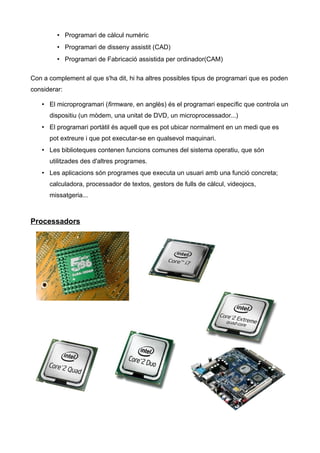 • Programari de càlcul numèric
         • Programari de disseny assistit (CAD)
         • Programari de Fabricació assistida per ordinador(CAM)

Con a complement al que s'ha dit, hi ha altres possibles tipus de programari que es poden
considerar:

   • El microprogramari (firmware, en anglès) és el programari específic que controla un
      dispositiu (un mòdem, una unitat de DVD, un microprocessador...)
   • El programari portàtil és aquell que es pot ubicar normalment en un medi que es
      pot extreure i que pot executar-se en qualsevol maquinari.
   • Les biblioteques contenen funcions comunes del sistema operatiu, que són
      utilitzades des d'altres programes.
   • Les aplicacions són programes que executa un usuari amb una funció concreta;
      calculadora, processador de textos, gestors de fulls de càlcul, videojocs,
      missatgeria...



Processadors
 