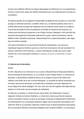 accions que realitzarà. Mentre que alguns llenguatges es defineixen per una especificació
formal (un document), altres són definits oficiosament per una implementació concreta (un
compilador).


El sistema operatiu és el programari responsable de gestionar els recursos en un terminal
(ja sigui un ordinador personal, un telèfon mòbil, etc.). El sistema operatiu actua com a
amfitrió dels diversos programes d'aplicació que normalment corren sobre una màquina.
Una de les principals funcions és gestionar els detalls de l'operació del maquinari, de
manera que els diversos programes no se n'hagin d'ocupar, alleugerint i fent més fàcil així
el procés de programació d'aquestes aplicacions.La gran majoria d'ordinadors, des de
telèfons mòbil, ordinadors personals, videoconsoles fins a supercomputadors, usen algun
tipus de sistema operatiu.

Una xarxa informàtica és un grup interconnectat de computadors. Les xarxes es
classifiquen segons el nivell en què es du a terme la comunicació. Així per exemple hi ha
xarxes a nivell físic (LAN, Ethernet..), xarxes informàtiques virtuals que corren sobre
internet, etc. Hi ha dues grans maneres de classificar els nivells, el model OSI i el model
TCP/IP.



3. Història de la informàtica

ENIAC

Al 1941, Mauchly es va matricular en uns cursos a l'Escola Moore d'Enginyeria Elèctrica
de la Universitat de Pennsilvània, on va conèixer a John Presper Eckert, un instructor de
laboratori. L'escola Moore treballava llavors en un projecte conjunt amb l'exèrcit per
realitzar unes taules de tir per a armes balístiques. La quantitat de càlculs necessaris era
immensa, tant que es demorava uns trenta dies a completar una taula mitjançant l'ús
d'una màquina de càlcul analògica. Tot i així, això era unes 50 vegades més ràpid del que
tardava un home amb una de sumadora de sobretaula.

En Mauchly va publicar un article amb les seves idees i les d'Atanasoff, el qual va
despertar l'interès de Herman Goldstine, un oficial de la reserva que feia de mitjancer
entre la universitat i l'exèrcit, el qual va aconseguir interessar al Departament d'Ordenació
en el finançament d'un computador electrònic digital i de funcionament automatitzat. El 9
d'abril de 1943 es va autoritzar a Mauchly i Eckert iniciar el desenvolupament del projecte.
Se'l va anomenar Electrònic Numerical integrator and Computer (ENIAC) i va començar a
 