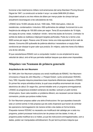 funcionar a les instal·lacions militars nord-americanes del camp Aberdeen Proving Ground
l'Agost de 1947. La construcció va tardar 4 anys i va costar $486.804,22 dòlars
(l'equivalent actual a uns tres milions de dòlars per menys poder de còmput del que
actualment s'aconsegueix a les calculadores de mà).

L'ENIAC tenia 19.000 vàlvules de buit, 1500 relés, 7500 interruptors, milers de
resistències, condensadors i inductors i 800 quilòmetres de cablejat, funcionant tot a una
freqüència de rellotge de 100.000 cicles per segon. Tenia 20 acumuladors de 10 dígits,
era capaç de sumar, restar, multiplicar i dividir, i tenia tres taules de funcions. L'entrada i la
sortida de dades es realitzava mitjançant targetes perforades. Podia dur a terme unes
5000 sumes per segon. Pesava unes 30 tones i tenia una mida equivalent al d'un saló de
classes. Consumia 200 quilowatts de potència elèctrica i necessitava un equip d'aire
condicionat per dissipar la gran calor que produïa. En mitjana, cada tres hores d'ús fallava
una de les vàlvules.

El que caracteritzava l'ENIAC com a computador modern no era simplement la seva
velocitat de càlcul, sinó el fet que permetia realitzar tasques que abans eren impossibles.


Màquines von Neumann de primera generació
Arquitectura de von Neumann

En 1946 John Von Neumann proposa una versió modificada de l'ENIAC; Von Neumann
s'incorpora a l'equip de John Mauchly i J. Presper Eckert, i junts construeixen l'EDVAC,
l'any 1952. Aquesta màquina presentava dues importants diferències respecte a l'ENIAC:
En primer lloc empra aritmètica binària, la qual cosa simplifica enormement els circuits
electrònics de càlcul. En segon lloc, permet treballar amb un programa emmagatzemat.
L'ENIAC es programava endollant centenars de clavilles i activant un petit nombre
d'interruptors. Quan calia resoldre un problema diferent, era necessari canviar totes les
connexions, procés que portava moltes hores.

En Von Neumann proposa cablar una sèrie d'instruccions i fer que aquestes s'executin
sota un control central. A més proposa que els codis d'operació que havien de controlar
les operacions s'emmagatzemin de manera similar a les dades en forma binària.
D'aquesta manera l'EDVAC no necessita una modificació del cablatge per a cada nou
programa, podent processar instruccions tan de pressa com les dades. A més, el
programa podia modificar-se a si mateix, ja que les instruccions emmagatzemades, com a
dades, podien ser manipulades aritmèticament. És per tant la primera màquina que
 