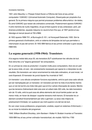 incorpora memòria.

1951 John Mauchly i J. Presper Eckert lliuren a l'Oficina del Cens el seu primer
computador: l'UNIVAC I (Universal Automatic Computer). Dissenyada per propòsits d'us
general. És la primera màquina que permet processar problemes alfanumèrics i de dades.
És amb l'UNIVAC que neixen els ordinadors comercials. Posteriorment apareix l'UNIVAC-
II amb memòria de nuclis magnètics, el que el farà superior al seu antecessor, però, per
diversos problemes, aquesta màquina no veurà la llum fins que, el 1957 perdrà el seu
lideratge al mercat davant el 705 d'IBM.

Al 1953 apareix l'IBM 701, el Burroughs E-101, i el Honeywell Datamatic 1000. Són la
primera generació d'ordinadors, amb un sistema de làmpades de buit que permetien o
interrompien el pas del corrent. El 1953 IBM fabrica el seu primer ordinador a gran escala,
l'IBM 650.


La segona generació (1958-1964): Transistors
A la segona meitat dels anys 50, els transistors BJT substitueixen les vàlvules de buit.
Això dóna lloc a la "segona generació" de computadors.

En un principi es creia es produirien i s'usarien molts pocs computadors. Això era en part
per la seva mida, el cost, i els coneixements necessaris per operar-lo o interpretar-ne els
resultats. Els transistors van reduir enormement la mida dels ordinadors, el cost inicial, i el
cost d'operació. El transistor de junció bipolar fou inventat el 1947.

Un transistor i una vàlvula compleixen funcions equivalents, amb la qual cosa cada vàlvula
pot ser reemplaçada per un transistor. Un transistor pot tenir la mida d'una llentia mentre
que un tub de buit té una mida més gran que el d'un cartutx d'escopeta de cacera. Mentre
que les tensions d'alimentació dels tubs eren al voltant dels 300 volts, les dels transistors
són de 10 volts, amb la qual cosa els altres elements del circuit també poden ser de
menor mida, en haver de dissipar i suportar tensions molt menors. El transistor és un
element constituït fonamentalment per silici o germani. La seva vida mitjana és
pràcticament il·limitada i en qualsevol cas molt superior a la del tub de buit.

Es van crear noves professions; programador, analista, expert en sistemes d'informació, i
es va iniciar la indústria del programari.

1948: William Bradford Shockley, John Bardeen i Walter H. Brattain Inventen el Transistor.

1959 IBM treu el seu primer ordinador transistoritzat, els models 1620 fins 1790
 