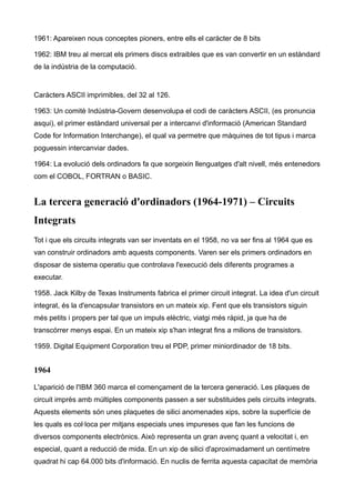 1961: Apareixen nous conceptes pioners, entre ells el caràcter de 8 bits

1962: IBM treu al mercat els primers discs extraibles que es van convertir en un estàndard
de la indústria de la computació.


Caràcters ASCII imprimibles, del 32 al 126.

1963: Un comitè Indústria-Govern desenvolupa el codi de caràcters ASCII, (es pronuncia
asqui), el primer estàndard universal per a intercanvi d'informació (American Standard
Code for Information Interchange), el qual va permetre que màquines de tot tipus i marca
poguessin intercanviar dades.

1964: La evolució dels ordinadors fa que sorgeixin llenguatges d'alt nivell, més entenedors
com el COBOL, FORTRAN o BASIC.


La tercera generació d'ordinadors (1964-1971) – Circuits
Integrats
Tot i que els circuits integrats van ser inventats en el 1958, no va ser fins al 1964 que es
van construir ordinadors amb aquests components. Varen ser els primers ordinadors en
disposar de sistema operatiu que controlava l'execució dels diferents programes a
executar.

1958. Jack Kilby de Texas Instruments fabrica el primer circuit integrat. La idea d'un circuit
integrat, és la d'encapsular transistors en un mateix xip. Fent que els transistors siguin
més petits i propers per tal que un impuls elèctric, viatgi més ràpid, ja que ha de
transcórrer menys espai. En un mateix xip s'han integrat fins a milions de transistors.

1959. Digital Equipment Corporation treu el PDP, primer miniordinador de 18 bits.


1964

L'aparició de l'IBM 360 marca el començament de la tercera generació. Les plaques de
circuit imprès amb múltiples components passen a ser substituides pels circuits integrats.
Aquests elements són unes plaquetes de silici anomenades xips, sobre la superfície de
les quals es col·loca per mitjans especials unes impureses que fan les funcions de
diversos components electrònics. Això representa un gran avenç quant a velocitat i, en
especial, quant a reducció de mida. En un xip de silici d'aproximadament un centímetre
quadrat hi cap 64.000 bits d'informació. En nuclis de ferrita aquesta capacitat de memòria
 