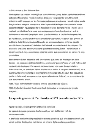 pot requerir prop d'un litre en volum.

Investigadors de l'Institut Tecnològic de Massachusetts (MIT), de la Corporació Rand i del
Laboratori Nacional de Física de la Gran Bretanya, van presentar simultàniament
solucions a allò proposat per les Forces Armades nord-americanes. I aquell mateix any la
Força Aèria va assignar un contracte a la Corporació RAND per a l'anomenada "xarxa
descentralitzada". Aquest projecte va fracassar després de molts intents i mai no va ser
realitzat, però la idea d'una xarxa que no depengués d'un sol punt central i amb la
transferència de dades per paquet es va quedar ancorada al cap de moltes persones.

En Paul Baran, que llavors treballava amb Rand Corporation, va ser un dels primers en
publicar a Data Communications Networks les seves conclusions en forma gairebé
simultània amb la publicació de la tesi de Kleinrock sobre teoria de línies d'espera. Va
dissenyar una xarxa de comunicacions que utilitzava computadors i no tenia nucli ni
govern central. A més, assumia que totes les unions que connectaven les xarxes no eren
prou fiables.

El sistema de Baran treballava amb un esquema que partia els missatges en petits
trossos i els posava en sobres electrònics, anomenats "paquets" cada un amb l'adreça del
remitent i del destinatari. Els paquets es llançaven en una xarxa de computadors
interconnectats, on rebotaven de l'un a l'altre fins a arribar al seu punt de destinació, en el
qual s'ajuntaven novament per recompondre el missatge total. Si algun dels paquets es
perdia o s'alterava (i se suposava que alguns s'haurien de dislocar), no era problema, ja
que es tornaven a enviar.

1966. Texas instruments treu la seva primera calculadora de butxaca.

1968. Es funda Integrated Electronics (Intel) dedicada a la construcció de circuits
integrats.


La quarta generació d'ordinadors (1971 en endavant) – PC’s

Apple II d'Apple, un dels primers ordinadors personals

La base de la quarta generació fou l'invenció per part de Marcian Hoff del
microprocessador.

A diferència de les minicomputadores de tercera generació, que eren essencialment una
versió reduïda d'ordinadors mainframe, els orígens de la quarta generació són
 