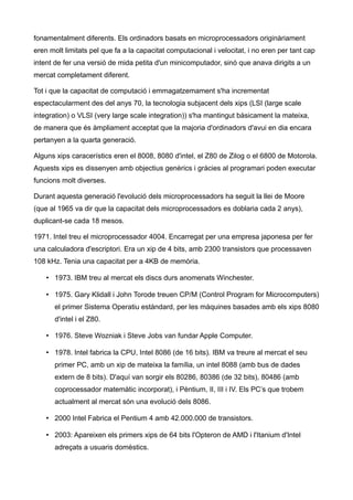 fonamentalment diferents. Els ordinadors basats en microprocessadors originàriament
eren molt limitats pel que fa a la capacitat computacional i velocitat, i no eren per tant cap
intent de fer una versió de mida petita d'un minicomputador, sinó que anava dirigits a un
mercat completament diferent.

Tot i que la capacitat de computació i emmagatzemament s'ha incrementat
espectacularment des del anys 70, la tecnologia subjacent dels xips (LSI (large scale
integration) o VLSI (very large scale integration)) s'ha mantingut bàsicament la mateixa,
de manera que és àmpliament acceptat que la majoria d'ordinadors d'avui en dia encara
pertanyen a la quarta generació.

Alguns xips caracerístics eren el 8008, 8080 d'intel, el Z80 de Zilog o el 6800 de Motorola.
Aquests xips es dissenyen amb objectius genèrics i gràcies al programari poden executar
funcions molt diverses.

Durant aquesta generació l'evolució dels microprocessadors ha seguit la llei de Moore
(que al 1965 va dir que la capacitat dels microprocessadors es doblaria cada 2 anys),
duplicant-se cada 18 mesos.

1971. Intel treu el microprocessador 4004. Encarregat per una empresa japonesa per fer
una calculadora d'escriptori. Era un xip de 4 bits, amb 2300 transistors que processaven
108 kHz. Tenia una capacitat per a 4KB de memòria.

    • 1973. IBM treu al mercat els discs durs anomenats Winchester.

    • 1975. Gary Klidall i John Torode treuen CP/M (Control Program for Microcomputers)
       el primer Sistema Operatiu estàndard, per les màquines basades amb els xips 8080
       d'intel i el Z80.

    • 1976. Steve Wozniak i Steve Jobs van fundar Apple Computer.

    • 1978. Intel fabrica la CPU, Intel 8086 (de 16 bits). IBM va treure al mercat el seu
       primer PC, amb un xip de mateixa la família, un intel 8088 (amb bus de dades
       extern de 8 bits). D'aquí van sorgir els 80286, 80386 (de 32 bits), 80486 (amb
       coprocessador matemàtic incorporat), i Pèntium, II, III i IV. Els PC’s que trobem
       actualment al mercat són una evolució dels 8086.

    • 2000 Intel Fabrica el Pentium 4 amb 42.000.000 de transistors.

    • 2003: Apareixen els primers xips de 64 bits l'Opteron de AMD i l'Itanium d'Intel
       adreçats a usuaris domèstics.
 