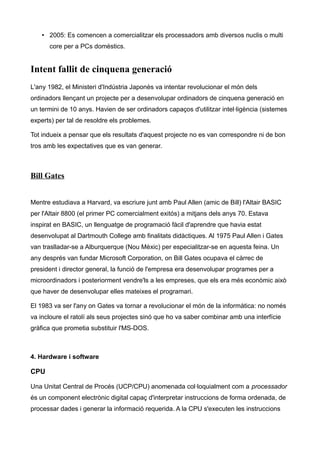 • 2005: Es comencen a comercialitzar els processadors amb diversos nuclis o multi
      core per a PCs domèstics.


Intent fallit de cinquena generació
L'any 1982, el Ministeri d'Indústria Japonès va intentar revolucionar el món dels
ordinadors llençant un projecte per a desenvolupar ordinadors de cinquena generació en
un termini de 10 anys. Havien de ser ordinadors capaços d'utilitzar intel·ligència (sistemes
experts) per tal de resoldre els problemes.

Tot indueix a pensar que els resultats d'aquest projecte no es van correspondre ni de bon
tros amb les expectatives que es van generar.



Bill Gates


Mentre estudiava a Harvard, va escriure junt amb Paul Allen (amic de Bill) l'Altair BASIC
per l'Altair 8800 (el primer PC comercialment exitós) a mitjans dels anys 70. Estava
inspirat en BASIC, un llenguatge de programació fàcil d'aprendre que havia estat
desenvolupat al Dartmouth College amb finalitats didàctiques. Al 1975 Paul Allen i Gates
van traslladar-se a Alburquerque (Nou Mèxic) per especialitzar-se en aquesta feina. Un
any després van fundar Microsoft Corporation, on Bill Gates ocupava el càrrec de
president i director general, la funció de l'empresa era desenvolupar programes per a
microordinadors i posteriorment vendre'ls a les empreses, que els era més econòmic això
que haver de desenvolupar elles mateixes el programari.

El 1983 va ser l'any on Gates va tornar a revolucionar el món de la informàtica: no només
va incloure el ratolí als seus projectes sinó que ho va saber combinar amb una interfície
gràfica que prometia substituir l'MS-DOS.



4. Hardware i software

CPU

Una Unitat Central de Procés (UCP/CPU) anomenada col·loquialment com a processador
és un component electrònic digital capaç d'interpretar instruccions de forma ordenada, de
processar dades i generar la informació requerida. A la CPU s'executen les instruccions
 