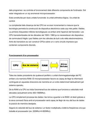 dels programes i es controla el funcionament dels diferents components de l'ordinador. Sol
estar integrada en un xip anomenat microprocessador.

Està constituïda per dues unitats funcionals: la unitat aritmetico-lògica, i la unitat de
control.

La complexitat dels dissenys de les CPU es va anar incrementant a mesura que la
tecnologia permetia la construcció de dispositius electrònics cada cop més petits i fiables.
La primera d'aquestes millores tecnològiques va arribar amb l'aparició del transistor. Les
CPU transistoritzades de les dècades del 1950 i 1960 ja no necessitaven els dispositius
de commutació fràgils i poc fiables com les vàlvules de buit o els relés electromecànics.
Amb els transistors es van construir CPUs sobre un o varis circuits impresos que
contenien components discrets.




Funcionament d'un processador




Totes les dades procedents de qualsevol perifèric o unitat d'emmagatzematge del PC
arriben a la memòria RAM. El microprocessador llavors es capaç de llegir la informació
continguda en aquestes direccions de memòria en un ordre determinat habitualment pel
sistema operatiu.

De la RAM a la CPU es troba l'anomenat bus de sistema que funciona a velocitats molt
elevades (actualment entre 400-1066Mhz).

La CPU simplement processa les dades i les torna a guardar a la RAM i el destí gràcies a
la seva connexió física amb el processador serà capaç de llegir de nou del bus de dades
la posició de memòria desitjada.

Segons la velocitat del bus de sistema i un factor multiplicatiu s'obté la freqüència a la que
treballa el processador (ex: 200Mhz×4=800Mhz).
 