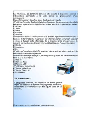 En informàtica, es denomina perifèrics als aparells o dispositius auxiliars i
independents connectats a la unitat central de processament d'una
computadora.
Els perifèrics poden classificar-se en 5 categories principals:
Perifèrics d'entrada: Capten i digitalitzen les dades de ser necessari, introduïts
per l'usuari o per un altre dispositiu i els envien a l'ordinador per ser processats.
Exemples:
a) Teclat
b) Ratolí
c) Escàner
d) Micròfon
Perifèrics de sortida: Són dispositius que mostren o projecten informació cap a
l'exterior de l'ordinador. La majoria són per informar, alertar, comunicar, projectar
o donar a l'usuari certa informació, de la mateixa forma s'encarreguen de
convertir els impulsos elèctrics en informació llegible per a l'usuari. Exemples:
a) Monitor
b) Impresora
c) Fax
Perifèrics d'entrada/sortida (I/S): serveixen bàsicament per a la comunicació de
la computadora amb el mitjà extern.
Perifèrics d'emmagatzematge: S'encarreguen de guardar les dades dels quals
fa ús la CPU. Exemples:
a) Disc dur
b) Memòria flash
c) Memòria USB
Perifèrics de comunicació
a) Targeta inalàmbrica
b) Targeta Bluetooth
c) Fax-Mòdem


Què és el software?

El programari (software, en anglès) és un terme general
emprat per descriure el conjunt dels programes informàtics,
procediments i documentació que fan alguna tasca en un
ordinador.




El programari es pot classificar en tres grans grups:
 