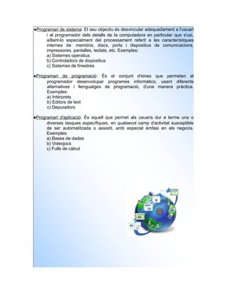 Programari de sistema: El seu objectiu és desvincular adequadament a l'usuari
      i al programador dels detalls de la computadora en particular que s'usi,
      aïllant-lo especialment del processament referit a les característiques
      internes de: memòria, discs, ports i dispositius de comunicacions,
      impressores, pantalles, teclats, etc. Exemples:
      a) Sistemes operatius
      b) Controladors de dispositius
      c) Sistemes de finestres

Programari de programació: És el conjunt d'eines que permeten al
      programador desenvolupar programes informàtics, usant diferents
      alternatives i llenguatges de programació, d'una manera pràctica.
      Exemples:
      a) Intèrprets
      b) Editors de text
      c) Depuradors

Programari d'aplicació: És aquell que permet als usuaris dur a terme una o
      diverses tasques específiques, en qualsevol camp d'activitat susceptible
      de ser automatitzada o assistit, amb especial èmfasi en els negocis.
      Exemples:
      a) Bases de dades
      b) Videojocs
      c) Fulls de càlcul
 