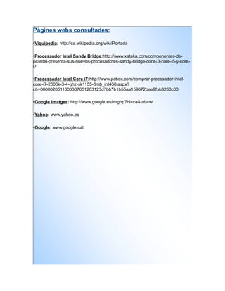 Pàgines webs consultades:

•Viquipedia: http://ca.wikipedia.org/wiki/Portada

•Processador Intel Sandy Bridge:http://www.xataka.com/componentes-de-
pc/intel-presenta-sus-nuevos-procesadores-sandy-bridge-core-i3-core-i5-y-core-
i7

•Processador Intel Core i7:http://www.pcbox.com/comprar-procesador-intel-
core-i7-2600k-3-4-ghz-sk1155-8mb_int460.aspx?
ch=0000020511000307051203123d7bb7b1b55aa159672bee9fbb3260c00

•Google imatges: http://www.google.es/imghp?hl=ca&tab=wi

•Yahoo: www.yahoo.es

•Google: www.google.cat
 