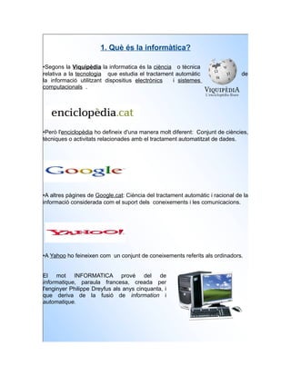 1. Què és la informàtica?

•Segons la Viquipèdia la informatica és la ciència o tècnica
relativa a la tecnologia que estudia el tractament automàtic                   de
la informació utilitzant dispositius electrònics  i sistemes
computacionals .




•Però l'enciclopèdia ho defineix d'una manera molt diferent: Conjunt de ciències,
tècniques o activitats relacionades amb el tractament automatitzat de dades.




•A altres pàgines de Google.cat: Ciència del tractament automàtic i racional de la
informació considerada com el suport dels coneixements i les comunicacions.




•A Yahoo ho feineixen com un conjunt de coneixements referits als ordinadors.


El mot INFORMATICA prové del de
informatique, paraula francesa, creada per
l'enginyer Philippe Dreyfus als anys cinquanta, i
que deriva de la fusió de information i
automatique.
 