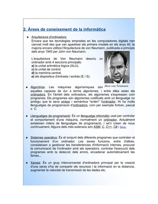 2. Àrees de coneixement de la informàtica
  Arquitectura d'ordinadors:
   Encara que les tecnologies emprades en les computadores digitals han
   canviat molt des que van aparèixer els primers models en els anys 40, la
   majoria encara utilitza l'Arquitectura de von Neumann, publicada a principis
   dels anys 1940 per John von Neumann.

    L'arquitectura de Von Neumann descriu             un
    ordinador amb 4 seccions principals:
    a) la unitat aritmètica lògica (ALU).
    c) la unitat de control.
    d) la memòria central.
    e) els dispositius d'entrada i sortida (E / S).


  Algorítmia: Les màquines algorísmiques són Jhon von Neumann
   aquelles capaces de dur a terme algorismes, i entre elles estan els
   ordinadors. En l'àmbit dels ordinadors, els algorismes s'expressen com
   programes. Els programes són algorismes codificats amb un llenguatge no
   ambigu que la seva sintaxi i semàntica "entén" l'ordinador. Hi ha molts
   llenguatges de programació d'ordinadors, com per exemple fortran, pascal
   o C.

  Llenguatges de programació: És un llenguatge informàtic usat per controlar
   el comportament d'una màquina, normalment un ordinador. Actualment
   existeixen milers de llenguatges de programació, i se'n creen de nous
   contínuament. Alguns dels més extensos són ASM, C, C++, C# i Java.


  Sistemes operatius: És el conjunt dels diferents programes que controlen el
   funcionament d'un ordinador. Les seves funcions, entre d'altres,
   consisteixen a gestionar les transferències d'informació internes, procurar
   la comunicació de l'ordinador amb els operadors, controlar l'execució dels
   programes amb la detecció dels errors, encadenar automàticament les
   feines...

  Xarxes: És un grup interconnectat d'ordinadors principal per la creació
   d'una xarxa s'ha de compartir els recursos i la informació en la distancia,
   augmentar la velocitat de transmissió de les dades etc.
 
