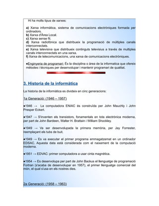Hi ha molts tipus de xarxes:

 a) Xarxa informàtica, sistema de comunicacions electròniques formada per
 ordinadors.
 b) Xarxa d'Àrea Local.
 c) Xarxa sense fil.
 d) Xarxa radiofònica que distribueix la programació de múltiples canals
 interconnectats.
 e) Xarxa televisiva que distribueix continguts televisius a través de multiples
 canals interconnectats en una xarxa.
 f) Xarxa de telecomunicacions, una xarxa de comunicacions electròniques.

 Enginyeria de programari: És la disciplina o àrea de la informatica que ofereix
 mètodes i tècniques per desenvolupar i mantenir programari de qualitat.




3. Historia de la informàtica
La historia de la informàtica es divideix en cinc generacions:

1a Generació: (1946 – 1957)

1946 → La computadora ENIAC és construïda per John Mauchly i John
Presper Eckert.

1947 → S'inventen els transistors, fonamentals en tota electrònica moderna,
per part de John Bardeen, Walter H. Brattain i William Shockley.

1949 → Va ser desenvolupada la primera memòria, per Jay Forrester,
reemplaçant els tubs de buit.

1949 → Es va executar el primer programa emmagatzemat en un ordinador
EDSAC. Aquesta data està considerada com el naixement de la computació
moderna.

1951 → EDVAC: primer computadora a usar cinta magnètica.

1954 → Es desenvolupa per part de John Backus el llenguatge de programació
Fortran (s'acaba de desenvolupar en 1957), el primer llenguatge comercial del
món, el qual s'usa en els nostres dies.



2a Generació: (1958 – 1963)
 