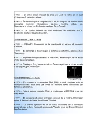 1958 → El primer circuit integrat és creat per Jack S. Kilby, en el qual
s'integraven 6 transistors alhora.

1962 → És desenvolupat el computador ATLAS. La màquina va introduir molts
conceptes   moderns:      interrupcions,    pipeline, memòria virtual, etc.
Spacewars, el primer joc d'ordinador creat per Steve Russell.

1963 → Un comitè defineix un codi estàndard de caràcters: ASCII.
El ratoli és ideat per Douglas Engelbart.


3a Generació: (1964 – 1972)

1969 → ARPANET. S'encarrega de la investigació en xarxes, el precursor
d'Internet.

1970 → Es comença a desenvolupar el sistema operatiuUnix, gràcies a Ken
Thompsony.

1971 → El primer microprocessador, el Intel 4004, desenvolupat per un equip
d'Intel és comercialitzat.

1972 → El videojoc Pong es comercialitza. És reconegut com el primer arcade
a ser popular, per Allan Alcorn.




4a Generació (1973 – 1979)
                                                                Videojoc Pong
1975 → Es va crear la computadora Altair 8008, la qual comptava amb un
microprocessador 8008 amb 256 bytes de memòria RAM, concebuda per
l'empresa Electronics.

1975 → Neix el sistema operatiu CP/M, el predecessor al MS/DOS, creat per
Gary Kildall.

1977 → El considerat el primer ordinador personal de la història, l'Ordinador
Apple II, és creat per Steve Jobs i Steve Wozniak.

1979 → La primera aplicació de full de càlcul disponible per a ordinadors
personals veu la llum, l'aplicació anomenada Visicalc, creat per Donen Bricklin i
Bob Frankston.
 