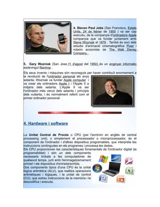 4. Steven Paul Jobs (San Francisco, Estats
                                   Units, 24 de febrer de 1955 ) va ser cap
                                   executiu, de la companyia d'ordinadors Apple
                                   companyia que va fundar juntament amb
                                   Steve Wozniak el 1976 . També és soci dels
                                   estudis d'animació cinematogràfica Pixar i
                                   màxim accionista de The Walt Disney
                                   Company .


5. Gary Wozniak (San Jose,11 d'agost del 1950) és un enginyer informàtic
esdevingut filantrop .
Els seus invents i màquines són reconeguts per haver contribuït enormement a
la revolució de l'ordinador personal als anys
setanta. Wozniak va fundar Apple computer i
va crear els ordinadors Apple I i l'Apple II a
mitjans dels setanta. L'Apple II va ser
l'ordinador més venut dels setanta i principis
dels vuitanta, i és normalment referit com el
primer ordinador personal.




4. Hardware i software

La Unitat Central de Procés o CPU (per l'acrònim en anglès de central
processing unit), o simplement el processador o microprocessador, és el
component de l'ordinador i d'altres dispositius programables, que interpreta les
instruccions contingudes en els programes i processa les dades.
Els CPU proporcionen les característiques fonamentals de l'ordinador digital (la
programabilitat) i són un dels components
necessaris trobats a les computadores de
qualsevol temps, junt amb l'emmagatzemament
primari i els dispositius d'entrada/sortida.
Dos components típics d'una CPU és la unitat
lògica aritmètica (ALU), que realitza operacions
aritmètiques i lògiques, i la unitat de control
(CU), que extreu instruccions de la memòria i la
descodifica i executa.
 