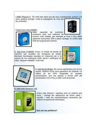 1.AMD Phenom II: És molt més ràpid que els seus avantpassats gràcies a la
 seva, estalvia energia i evita la propagació de virus pel
 teu ordinador.



 2.Intel Core 2 Duo E8500 :
                     Millor capacitat de overclock,
                     juntament amb una reducció de
                     consum molt notable, per exemple el Core 2 Duo 8500
                     solament consumeix 34W a plena càrrega, en contra dels
                     52W de la generació anterior.




3. Intel Core i7-2600K: Inclou un ample de banda de
memòria que accelera les càrregues de treball,
ofereixen tecnologies basades en maquinari per a la
creació de rics continguts d'HD, edició i codificació de
video, tasques múltiples i molt més.



                         4. Intel Sandy Bridge: Els canvis significatius són el nou
                         socket, l'addició d'una nova generació de chipsets i la
                         millora de les GPU integrades en aquests
                         processadors, que ara passen a formar part del
                         processador com si fos un altre nucli de procés.




5. AMD AM3 Sempron 145:

                          Inclou més diversió i rapidesa amb un sistema que
                          inicia i carrega les aplicacions de forma veloç i
                          senzilla, i totes les característiques necesaries per
                          millorar la experencia informàtica.




                          Què són els perifèrics?
 