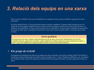 3. Relació dels equips en una xarxa

    Hem vist que la finalitat d' una xarxxa informàtica és compartir recursos entre els diferents equips que hi estan
    connectats.

    Hi ha dos models bàsics a l' hora de gestionar aquests recursos compartits. El primer model permet que tots els
    equips de la xarxa puguin compartir recursos sense cap d'ells no tingui el control de la xarxa ni dels recursos, i s'
    anomena xarxa igualitària. El segon model consisteix en un ordinador (o un grup reduït d' ordinadors) especialitzat
    anomenat servidor, que s' ecarrega del control de la xarxa i dels recursos; aquest model s' anomena xarxa client-
    servidor.


                                                      Xarxa igualitària
      En aquest tipus de xarxa, cadascun dels orbinadors pot fer de client i de servidor indistintament; és a dir; pot
      compartir recursos, actuant com a servidor, i alhora utilitzant-ne d' altres equips de la xarxa, actuant com a client, a
      més, l' usuari que reballa amb l' equip pot utilitzar tots els recursos propis sense restricció.




●   Els grups de treball
    Normalment no treballem mai amb tots els equips que estan connectats, sinó amb un nombre reduït. Per facilitar la
    localització, podem definir grups de treball, com per exemple Aula 1, Aula 2, Professors, Biblioteca, etc., de manera
    que nosaltres només veurem els equips que formen part del nostre grup de treball i els altres grups que hi hagi a la
    xarxa.
 