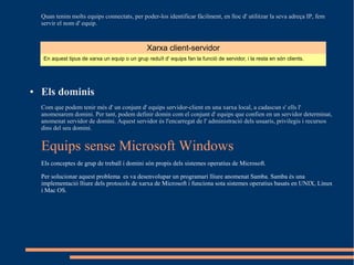 Quan tenim molts equips connectats, per poder-los identificar fàcilment, en lloc d' utilitzar la seva adreça IP, fem
    servir el nom d' equip.



                                                 Xarxa client-servidor
    En aquest tipus de xarxa un equip o un grup reduït d' equips fan la funció de servidor, i la resta en són clients.




●   Els dominis
    Com que podem tenir més d' un conjunt d' equips servidor-client en una xarxa local, a cadascun s' ells l'
    anomenarem domini. Per tant, podem definir domin com el conjunt d' equips que confien en un servidor determinat,
    anomenat servidor de domini. Aquest servidor és l'encarregat de l' administració dels usuaris, privilegis i recursos
    dins del seu domini.


    Equips sense Microsoft Windows
    Els conceptes de grup de treball i domini són propis dels sistemes operatius de Microsoft.

    Per solucionar aquest problema es va desenvolupar un programari lliure anomenat Samba. Samba és una
    implementació lliure dels protocols de xarxa de Microsoft i funciona sota sistemes operatius basats en UNIX, Linux
    i Mac OS.
 
