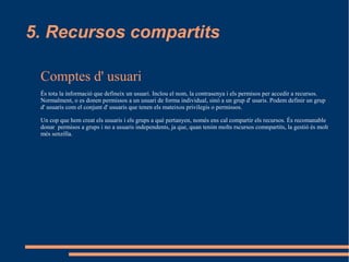 5. Recursos compartits

 Comptes d' usuari
 És tota la informació que defineix un usuari. Inclou el nom, la contrasenya i els permisos per accedir a recursos.
 Normalment, o es donen permissos a un usuari de forma individual, sinó a un grup d' usaris. Podem definir un grup
 d' usuaris com el conjunt d' usuaris que tenen els mateixos privilegis o permissos.

 Un cop que hem creat els usuaris i els grups a què pertanyen, només ens cal compartir els recursos. És recomanable
 donar permisos a grups i no a usuaris independents, ja que, quan tenim molts rscursos comnpartits, la gestió és molt
 més senzilla.
 