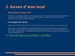 2. Xarxes d' àrea local
    Estructura d' una LAN:
    les tipologies més utilitzades actualment en l' estructura d' una LAN són les anomenades en estrella o en arbre, on la
    informació surt del diferents equips i viatja a través del cablejat fins a arribar a un dispositiu electrònic d'
    interconnexió que controla el trànsit d' informació.

●   La targeta de xarxa:
    També anomenada NIC (network interface card), és la interfície que permet connectar el nostre equip a la xarxa.

    Cada targeta té u número identificador hexadecimal únic de 6 bytes anomenat MAC (media acces control). Els
    primers 3 bytes, anomenats OUI, són atorgats per l' IEEE (Institute of Electrical and Electronic Engineers), i els
    altres 3 bytes, anomenats NIC, són responsabilitat del fabricant de manera que no hi pugui haver dues targetes amb
    el mateix identificador MAC.

●    Foto de xarxa en estrella i en arbre
 