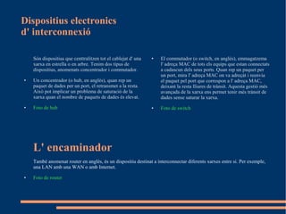 Dispositius electronics
d' interconnexió

    Són dispositius que centtralitzen tot el cablejat d' una   ●   El commutador (o switch, en anglès), emmagatzema
    xarxa en estrella o en arbre. Tenim dos tipus de               l' adreça MAC de tots els equips que estan connectats
    dispositius, anomenats concentrador i commutador.              a cadascun dels seus ports. Quan rep un paquet per
                                                                   un port, mira l' adreça MAC on va adreçát i reenvia
●   Un concentrador (o hub, en anglès), quan rep un                el paquet pel port que correspon a l' adreça MAC,
    paquet de dades per un port, el retransmet a la resta.         deixant la resta lliures de trànsit. Aquesta gestió més
    Això pot implicar un problema de saturació de la               avançada de la xarxa ens permet tenir més trànsit de
    xarxa quan el nombre de paquets de dades és elevat.            dades sense saturar la xarxa.
●   Foto de hub                                                ●   Foto de switch




    L' encaminador
    També anomenat router en anglès, és un dispositiu destinat a interconnectar diferents xarxes entre si. Per exemple,
    una LAN amb una WAN o amb Internet.
●   Foto de router
 