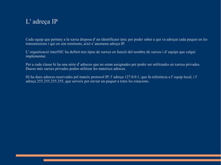 L' adreça IP

Cada equip que pertany a la xarxa disposa d' un identificaor únic per poder saber a qui va adreçat cada paquet en les
transmissions i qui en són remitents, això s' anomena adreça IP.

L' organització interNIC ha definit tres tipus de xarxes en funció del nombre de xarxes i d' equips que calgui
implementar.

Per a cada classe hi ha una sèrie d' adreces que no estan assignades per poder ser utilitzades en xarxes privades.
Dueso més xarxes privades poden utilitzar les mateixes adreces.

Hi ha dues adreces reservades pel mateix protocol IP; l' adreça 127.0.0.1, que fa referència a l' equip local, i l'
adreça 255.255.255.255, que serveix per enviar un paquet a totes les estacions.
 