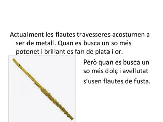 Actualment les flautes travesseres acostumen a
  ser de metall. Quan es busca un so més
  potenet i brillant es fan de plata i or.
                           Però quan es busca un
  s                        so més dolç i avellutat
                           s’usen flautes de fusta.
 